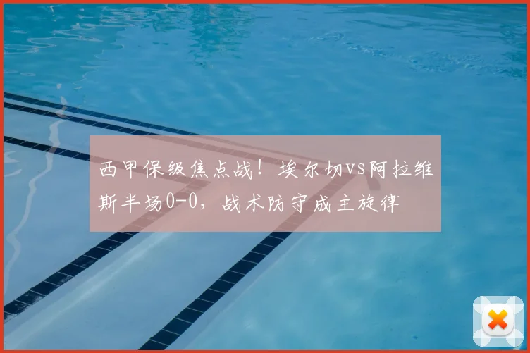 西甲保级焦点战！埃尔切vs阿拉维斯半场0-0，战术防守成主旋律