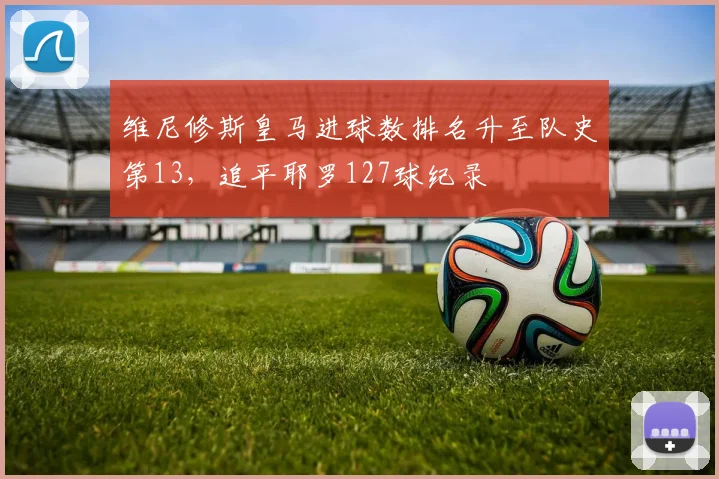 维尼修斯皇马进球数排名升至队史第13,追平耶罗127球纪录