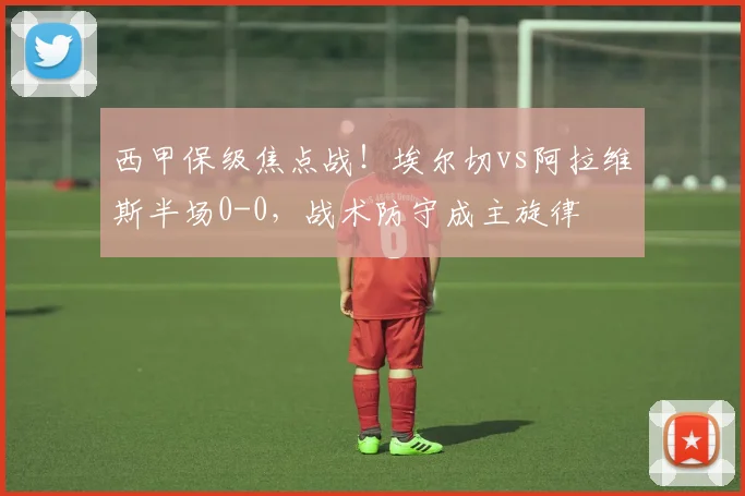 西甲保级焦点战！埃尔切vs阿拉维斯半场0-0，战术防守成主旋律