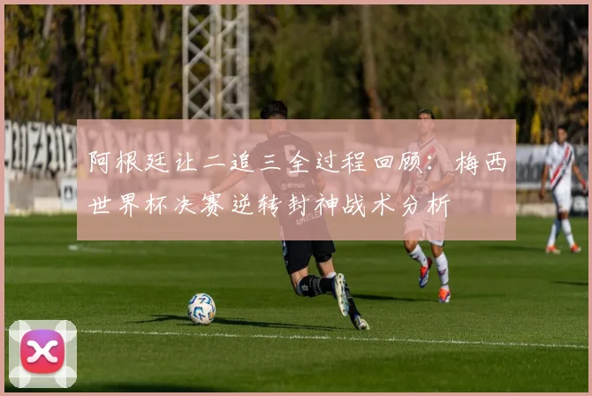 阿根廷让二追三全过程回顾:梅西世界杯决赛逆转封神战术分析