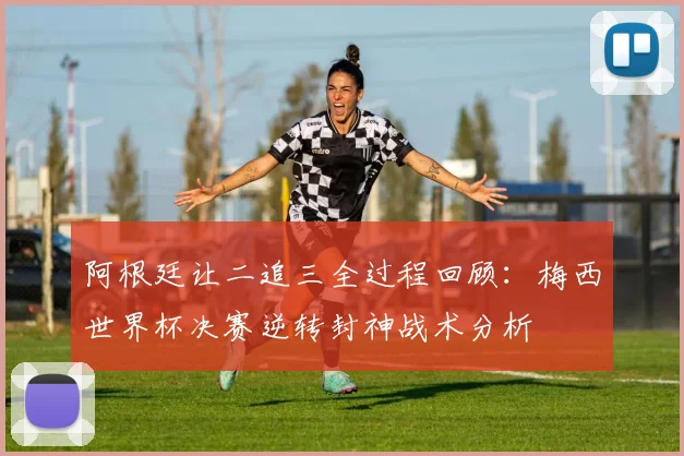 阿根廷让二追三全过程回顾:梅西世界杯决赛逆转封神战术分析