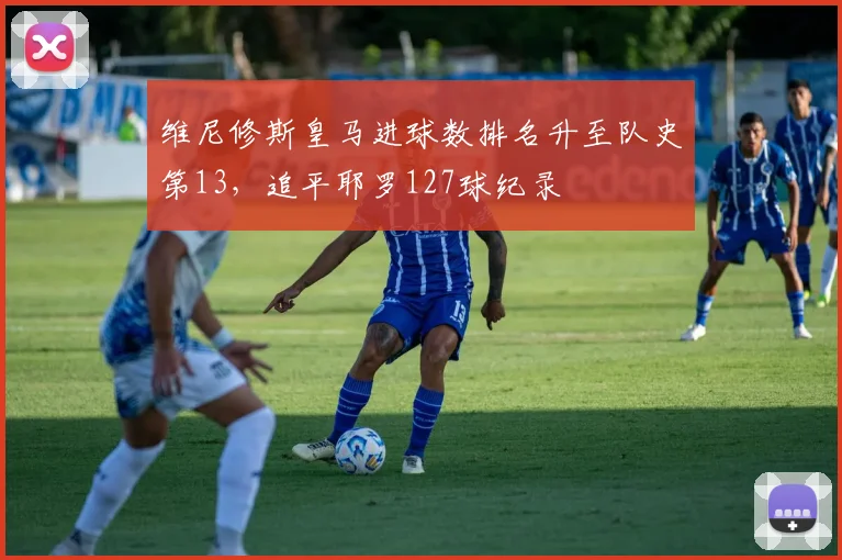 维尼修斯皇马进球数排名升至队史第13，追平耶罗127球纪录