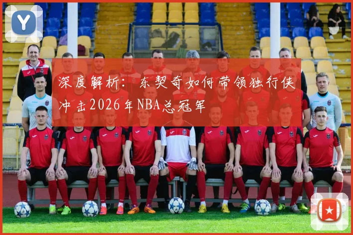 深度解析:东契奇如何带领独行侠冲击2026年NBA总冠军