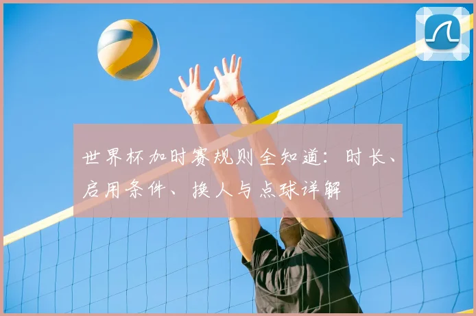 世界杯加时赛规则全知道:时长、启用条件、换人与点球详解
